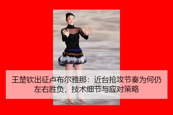 王楚钦出征卢布尔雅那：近台抢攻节奏为何仍左右胜负，技术细节与应对策略