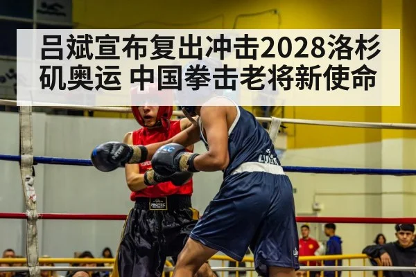 吕斌宣布复出冲击2028洛杉矶奥运 中国拳击老将新使命