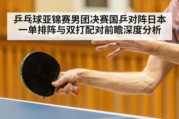 乒乓球亚锦赛男团决赛国乒对阵日本一单排阵与双打配对前瞻深度分析