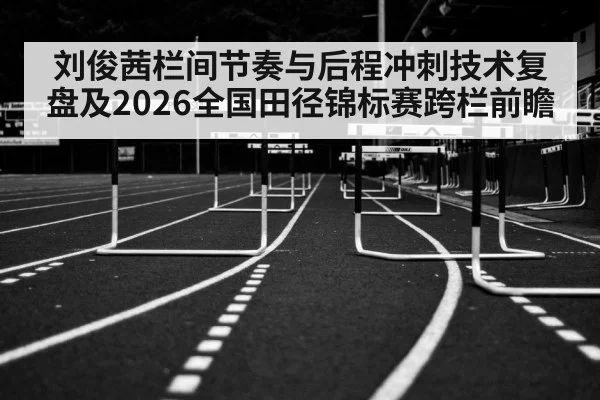 刘俊茜栏间节奏与后程冲刺技术复盘及2026全国田径锦标赛跨栏前瞻
